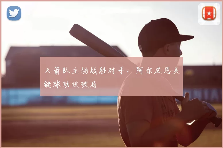 火箭队主场战胜对手，阿尔皮恩关键球助攻破局