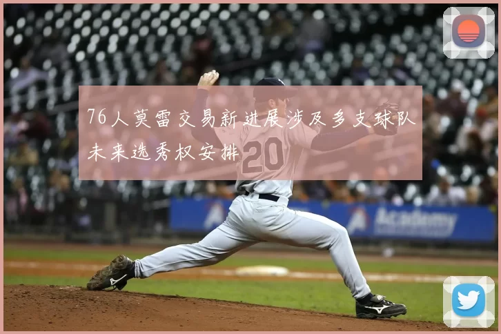 76人莫雷交易新进展涉及多支球队未来选秀权安排