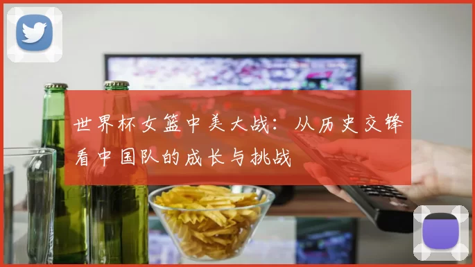 世界杯女篮中美大战：从历史交锋看中国队的成长与挑战