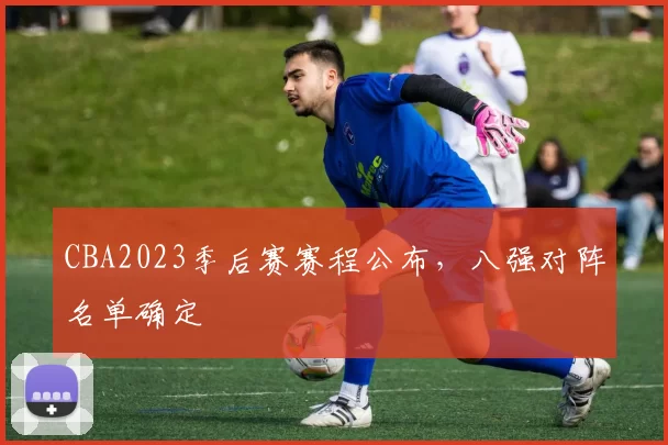 CBA2023季后赛赛程公布，八强对阵名单确定