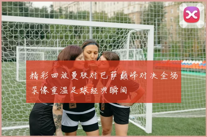 精彩回放曼联对巴萨巅峰对决全场录像重温足球经典瞬间