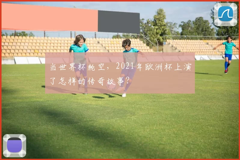 当世界杯轮空,2021年欧洲杯上演了怎样的传奇故事?