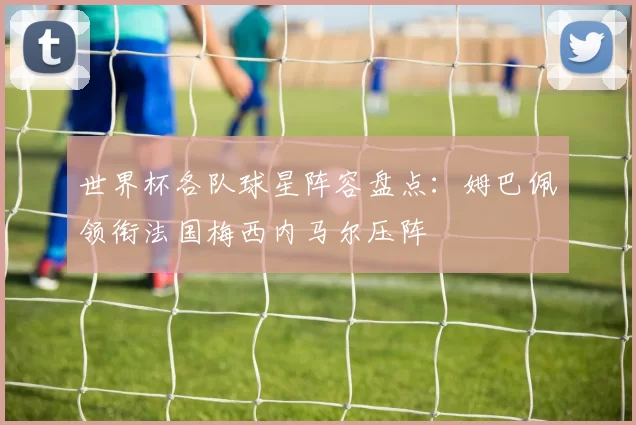 世界杯各队球星阵容盘点：姆巴佩领衔法国梅西内马尔压阵