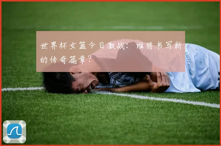 世界杯女篮今日激战：谁将书写新的传奇篇章？