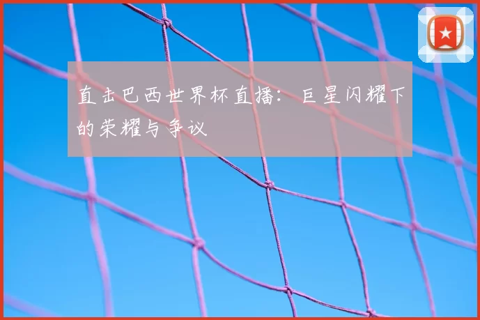 直击巴西世界杯直播:巨星闪耀下的荣耀与争议