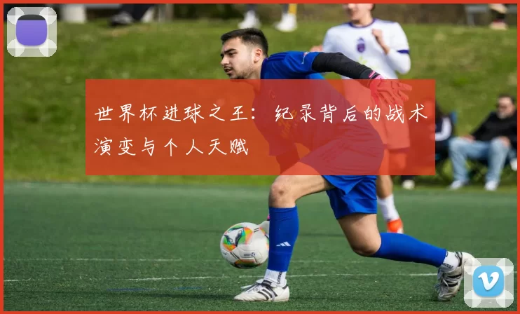 世界杯进球之王:纪录背后的战术演变与个人天赋