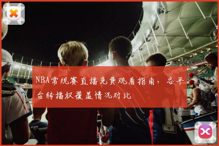 NBA常规赛直播免费观看指南,各平台转播权覆盖情况对比
