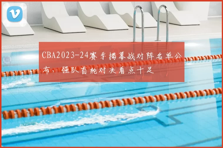 CBA2023-24赛季揭幕战对阵名单公布，强队首轮对决看点十足