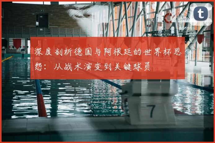 深度剖析德国与阿根廷的世界杯恩怨:从战术演变到关键球员