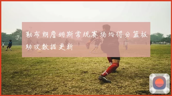 勒布朗詹姆斯常规赛场均得分篮板助攻数据更新