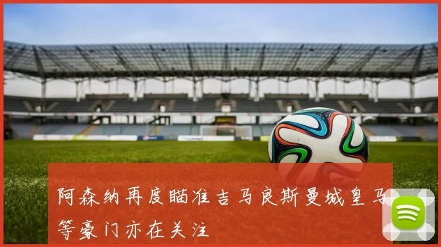 阿森纳再度瞄准吉马良斯曼城皇马等豪门亦在关注