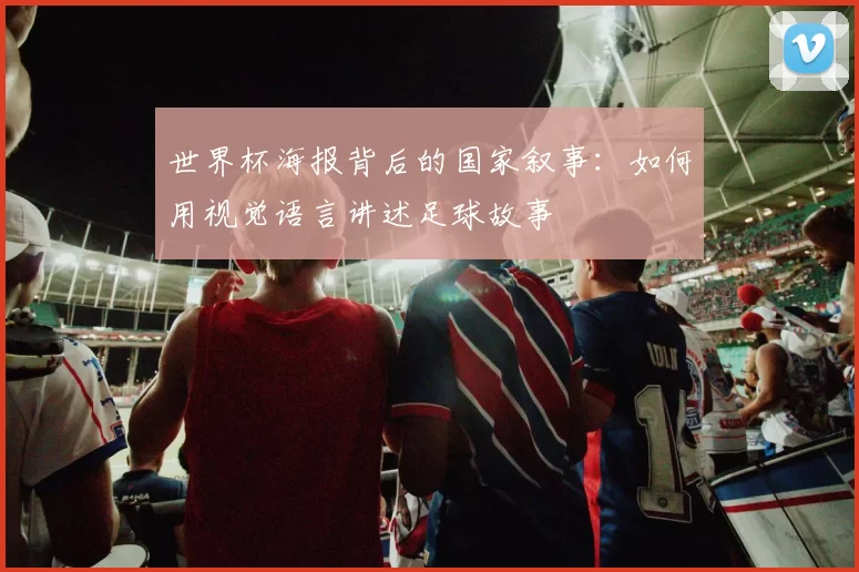 世界杯海报背后的国家叙事:如何用视觉语言讲述足球故事