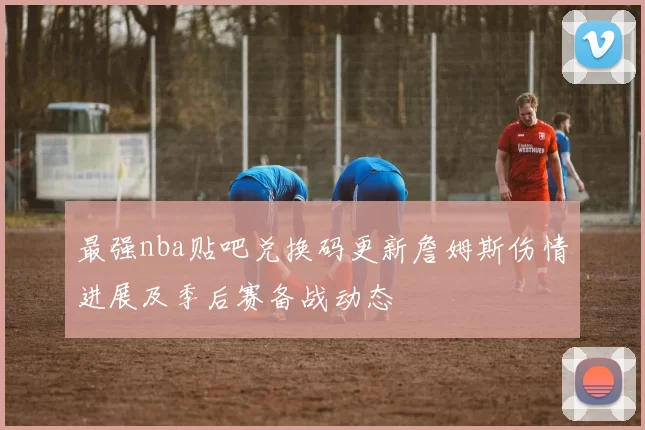 最强nba贴吧兑换码更新詹姆斯伤情进展及季后赛备战动态