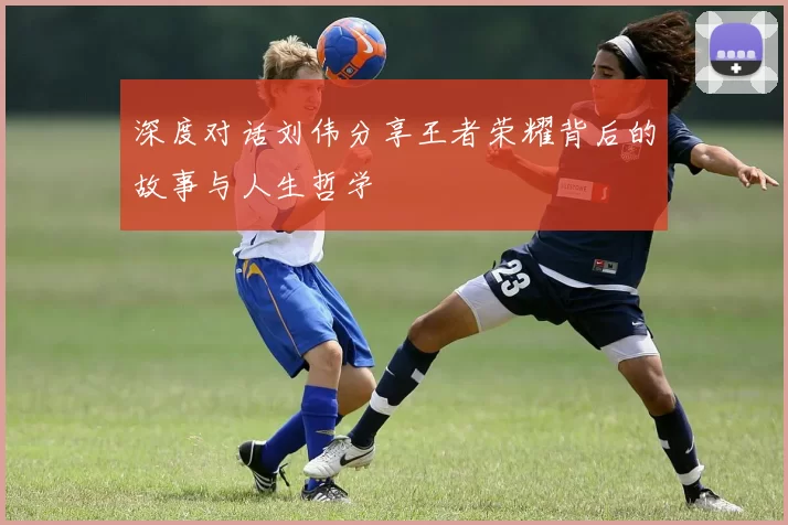 深度对话刘伟分享王者荣耀背后的故事与人生哲学