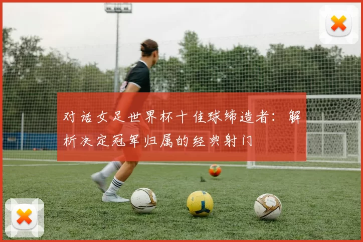 对话女足世界杯十佳球缔造者:解析决定冠军归属的经典射门