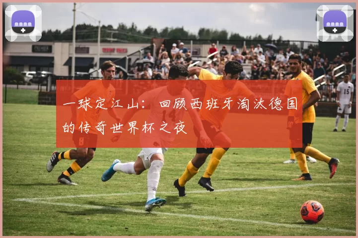 一球定江山：回顾西班牙淘汰德国的传奇世界杯之夜