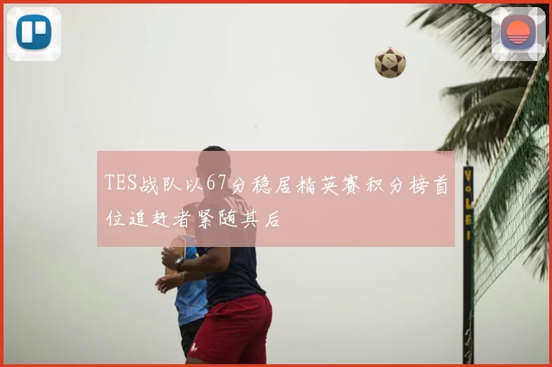 TES战队以67分稳居精英赛积分榜首位追赶者紧随其后