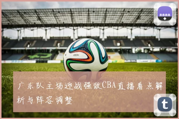 广东队主场迎战强敌CBA直播看点解析与阵容调整