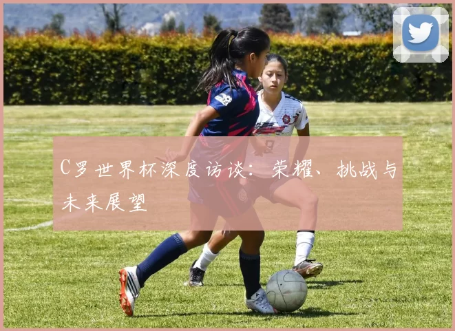 C罗世界杯深度访谈：荣耀、挑战与未来展望