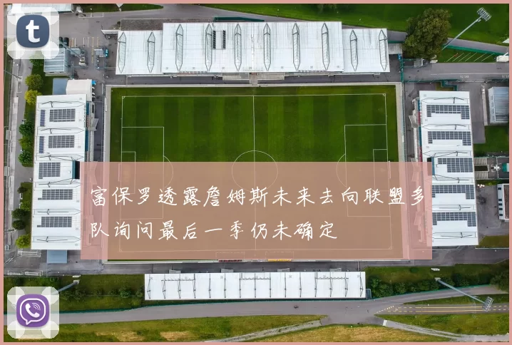 富保罗透露詹姆斯未来去向联盟多队询问最后一季仍未确定