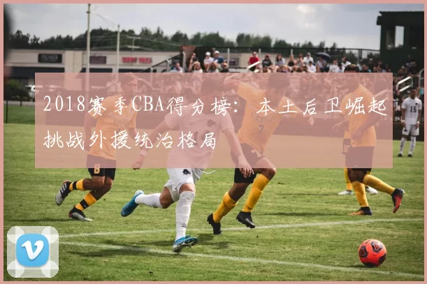 2018赛季CBA得分榜：本土后卫崛起挑战外援统治格局
