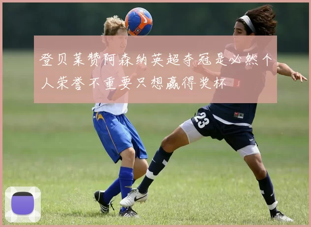 登贝莱赞阿森纳英超夺冠是必然个人荣誉不重要只想赢得奖杯