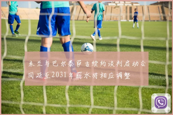 米兰与巴尔泰萨吉续约谈判启动合同延至2031年薪水将相应调整
