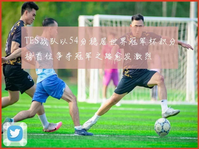 TES战队以54分稳居世界冠军杯积分榜首位争夺冠军之路愈发激烈