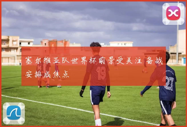 塞尔维亚队世界杯前景受关注 备战安排成焦点