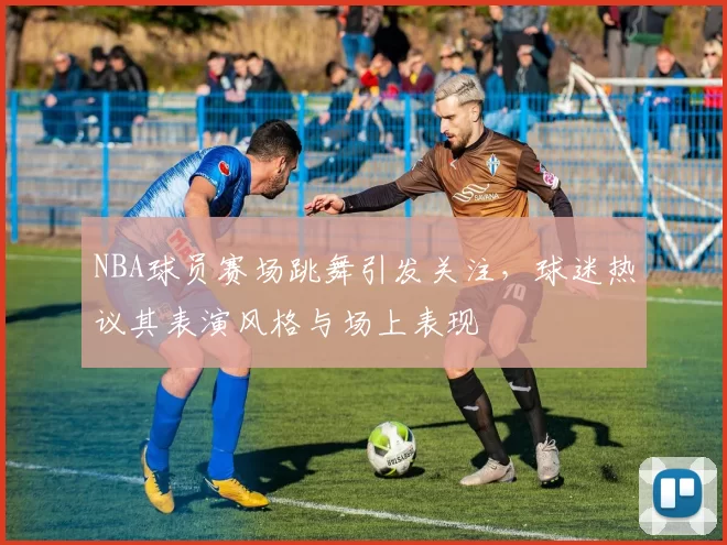 NBA球员赛场跳舞引发关注,球迷热议其表演风格与场上表现