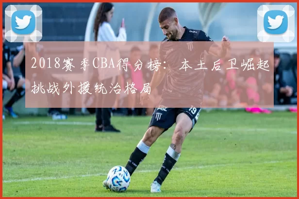 2018赛季CBA得分榜:本土后卫崛起挑战外援统治格局