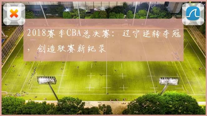 2018赛季CBA总决赛:辽宁逆转夺冠,创造联赛新纪录