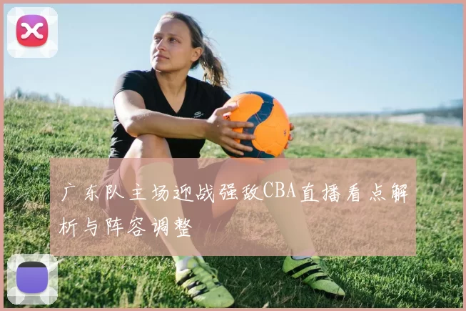 广东队主场迎战强敌CBA直播看点解析与阵容调整