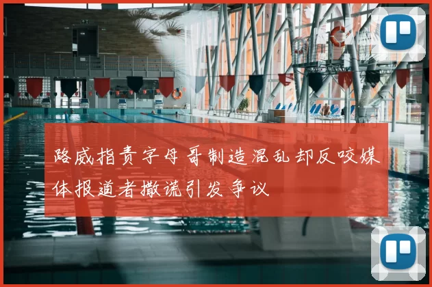 路威指责字母哥制造混乱却反咬媒体报道者撒谎引发争议