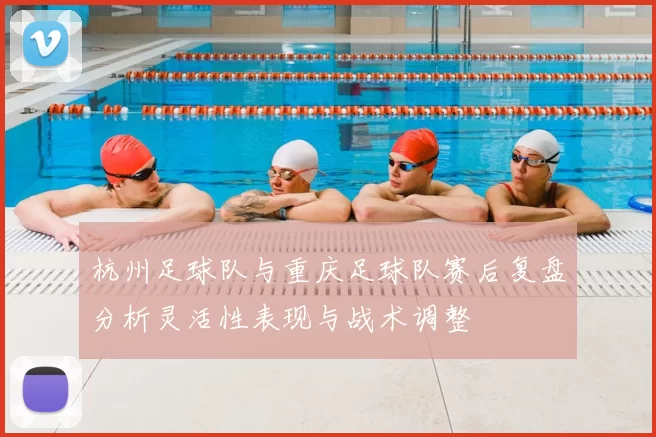 杭州足球队与重庆足球队赛后复盘分析灵活性表现与战术调整