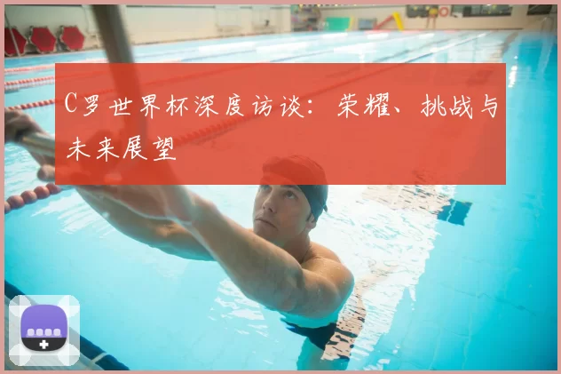C罗世界杯深度访谈：荣耀、挑战与未来展望