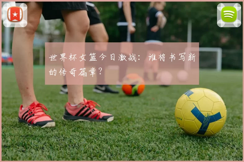 世界杯女篮今日激战：谁将书写新的传奇篇章？