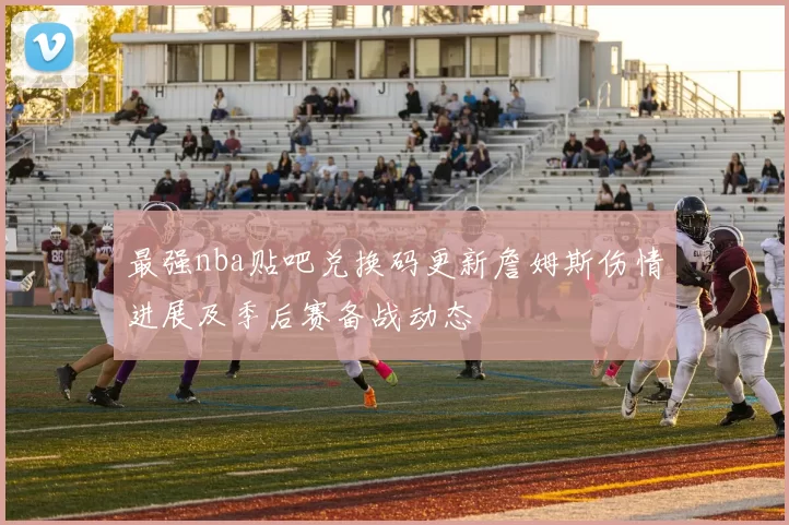 最强nba贴吧兑换码更新詹姆斯伤情进展及季后赛备战动态
