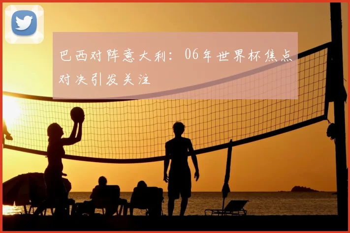 巴西对阵意大利:06年世界杯焦点对决引发关注