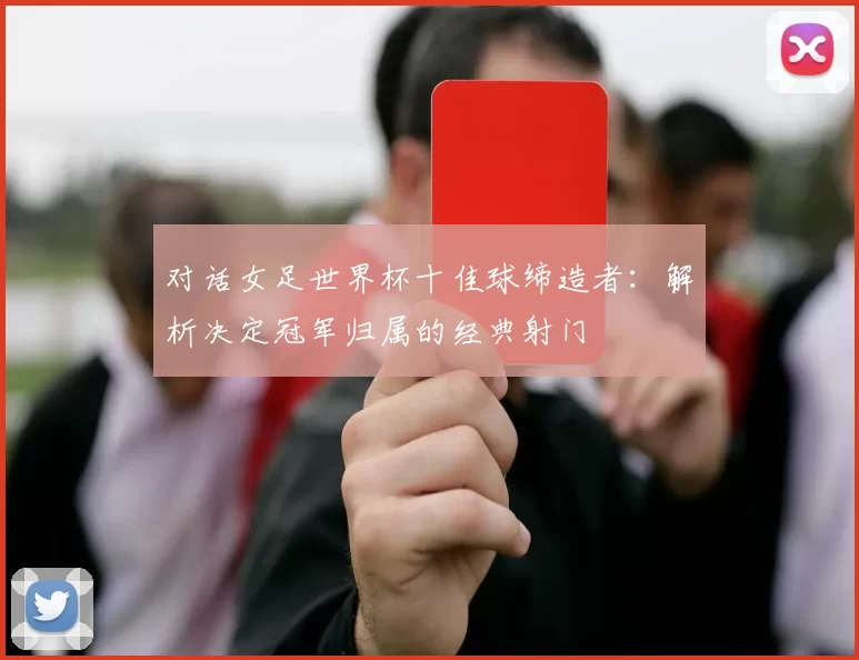 对话女足世界杯十佳球缔造者:解析决定冠军归属的经典射门