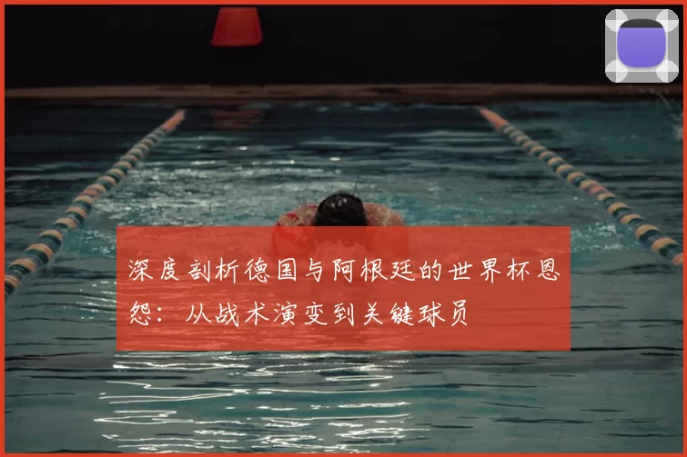 深度剖析德国与阿根廷的世界杯恩怨:从战术演变到关键球员
