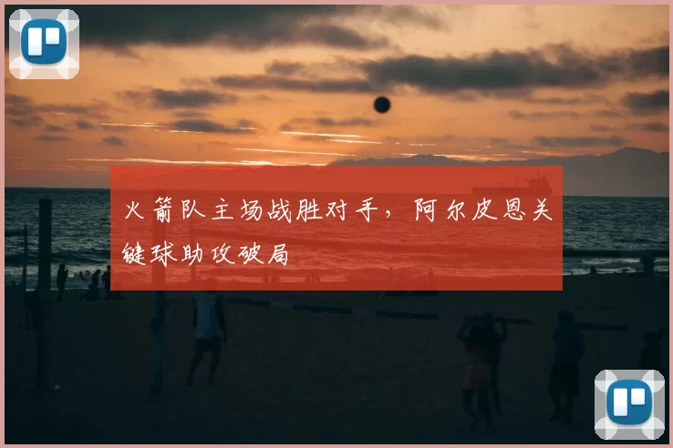 火箭队主场战胜对手，阿尔皮恩关键球助攻破局