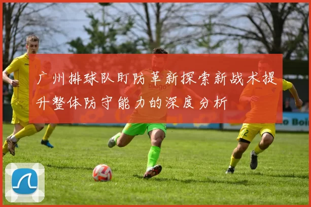 广州排球队盯防革新探索新战术提升整体防守能力的深度分析