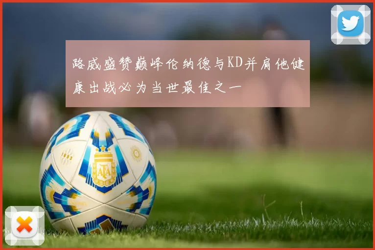 路威盛赞巅峰伦纳德与KD并肩他健康出战必为当世最佳之一