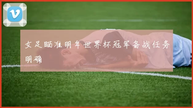 女足瞄准明年世界杯冠军备战任务明确