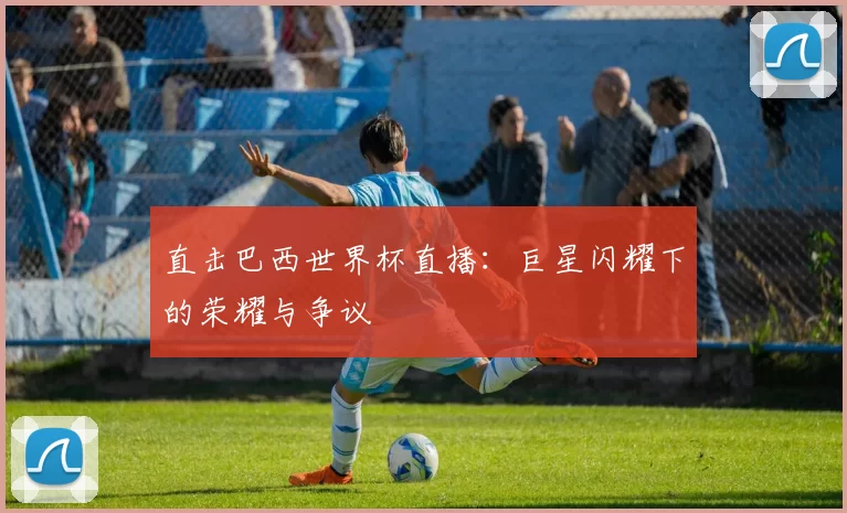 直击巴西世界杯直播:巨星闪耀下的荣耀与争议