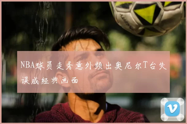 NBA球员走秀意外频出奥尼尔T台失误成经典画面
