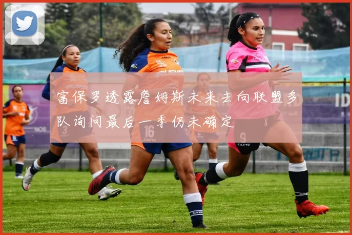 富保罗透露詹姆斯未来去向联盟多队询问最后一季仍未确定