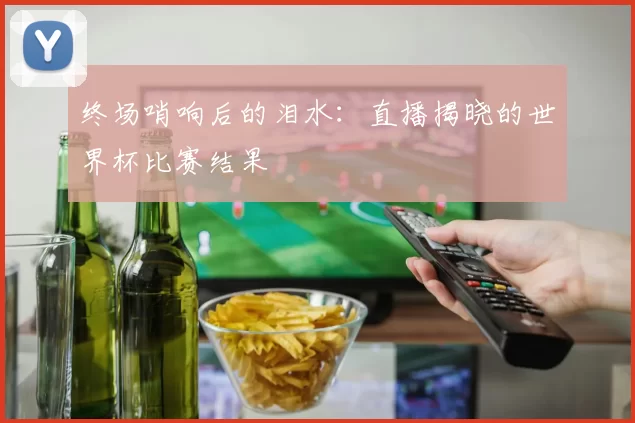 终场哨响后的泪水:直播揭晓的世界杯比赛结果