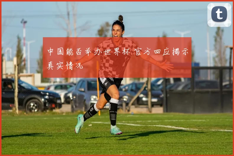 中国能否举办世界杯 官方回应揭示真实情况